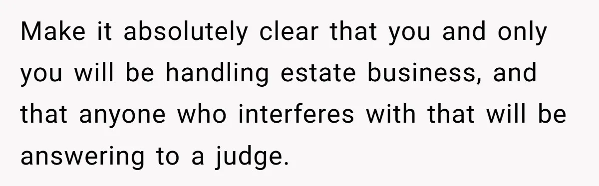 Make it absolutely clear that you and only you will be handling estate business, and that anyone who interferes with that will be answering to a judge.