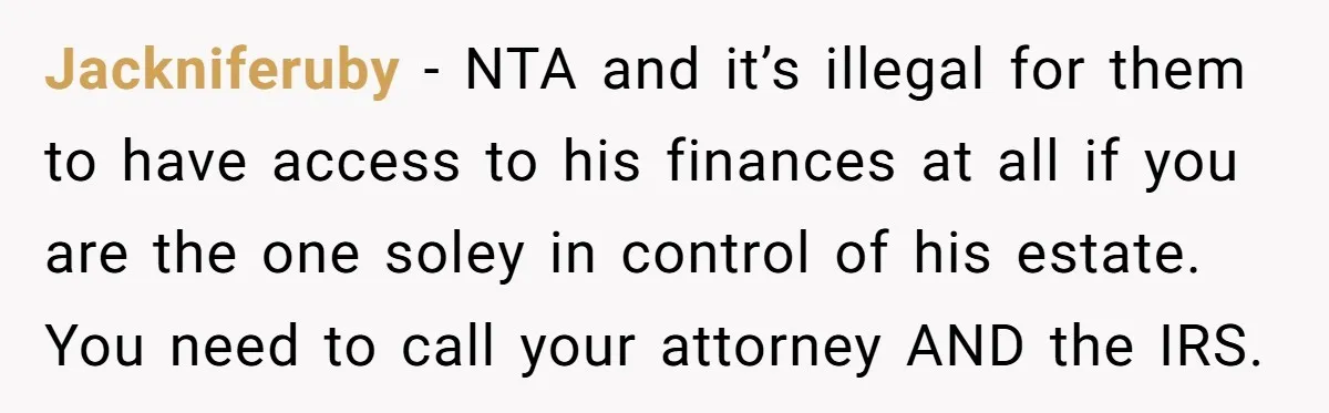 Jackniferuby − NTA and it’s illegal for them to have access to his finances at all if you are the one soley in control of his estate. You need to...