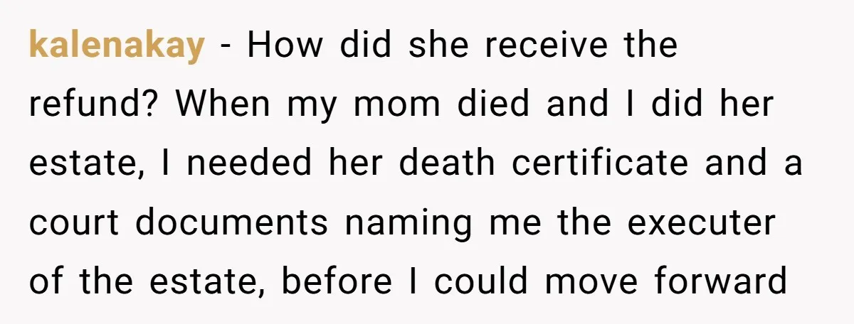 kalenakay − How did she receive the refund? When my mom died and I did her estate, I needed her death certificate and a court documents naming me the executer...