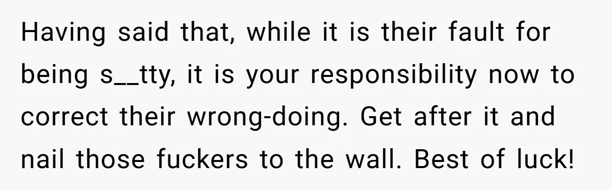 Having said that, while it is their fault for being s__tty, it is your responsibility now to correct their wrong-doing. Get after it and nail those fuckers to the wall....
