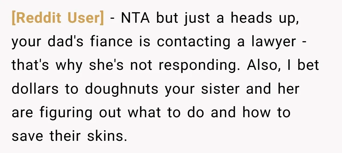 [Reddit User] − NTA but just a heads up, your dad's fiance is contacting a lawyer - that's why she's not responding. Also, I bet dollars to doughnuts your sister...