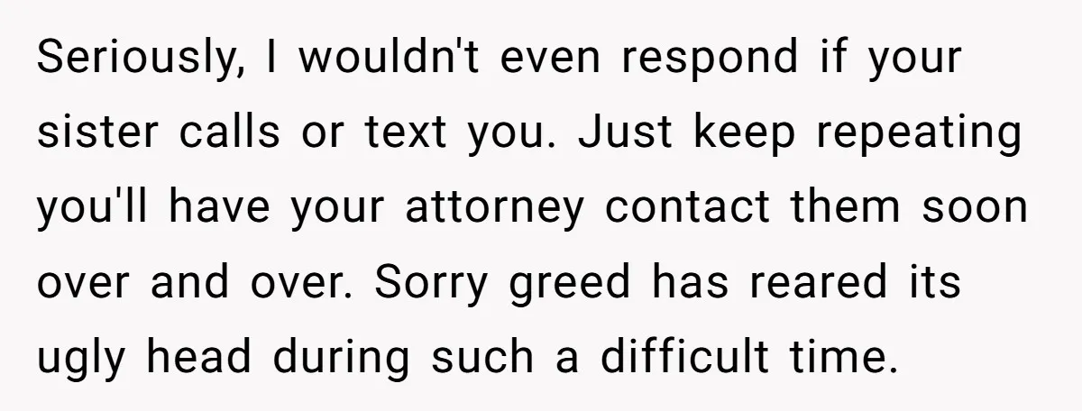 Seriously, I wouldn't even respond if your sister calls or text you. Just keep repeating you'll have your attorney contact them soon over and over. Sorry greed has reared its...