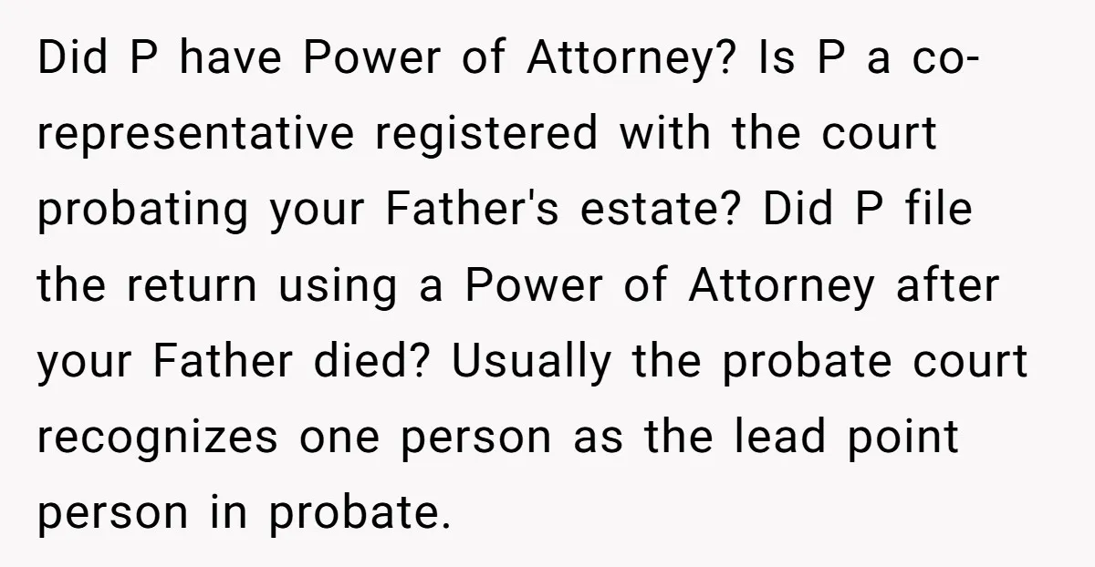 Did P have Power of Attorney? Is P a co-representative registered with the court probating your Father's estate? Did P file the return using a Power of Attorney after your...