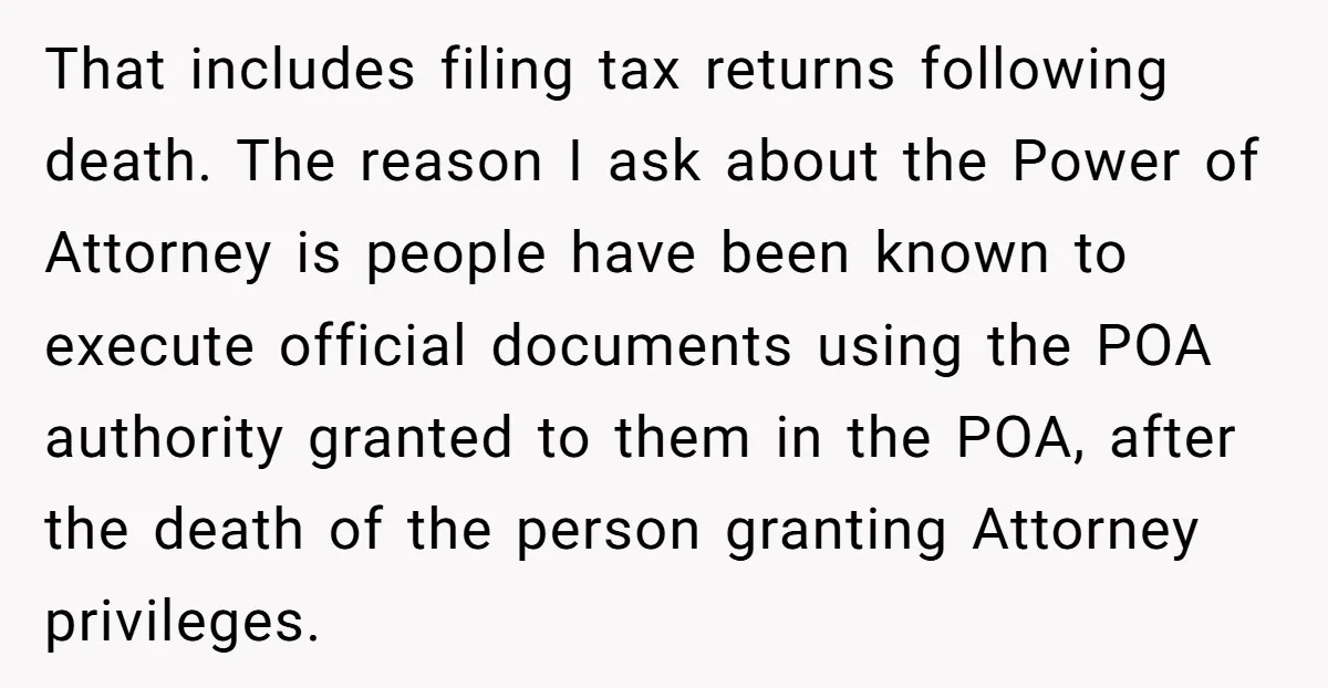 That includes filing tax returns following death. The reason I ask about the Power of Attorney is people have been known to execute official documents using the POA authority granted...