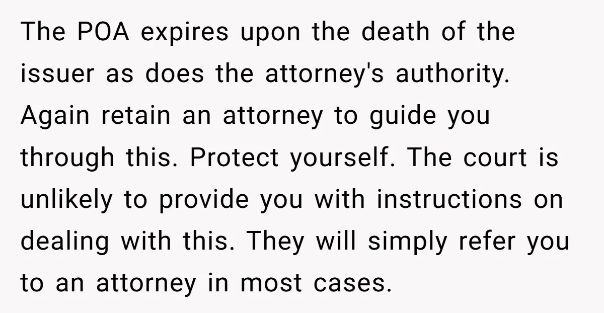 The POA expires upon the death of the issuer as does the attorney's authority. Again retain an attorney to guide you through this. Protect yourself. The court is unlikely to...