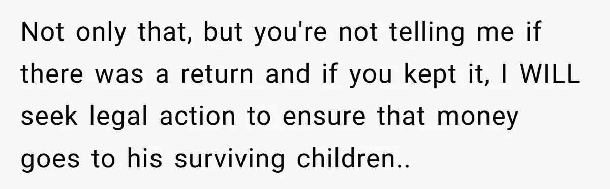 Not only that, but you're not telling me if there was a return and if you kept it, I WILL seek legal action to ensure that money goes to his...