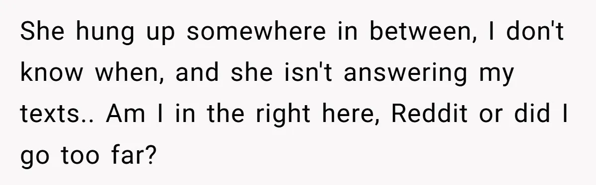 She hung up somewhere in between, I don't know when, and she isn't answering my texts.. Am I in the right here, Reddit or did I go too far?