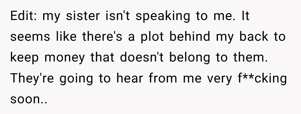 Edit: my sister isn't speaking to me. It seems like there's a plot behind my back to keep money that doesn't belong to them. They're going to hear from me...