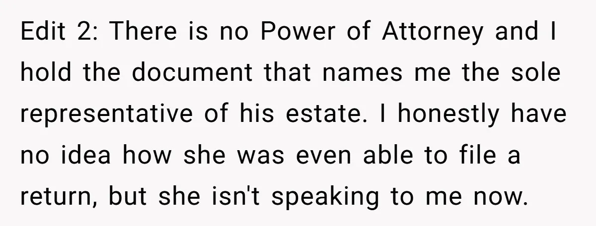 Edit 2: There is no Power of Attorney and I hold the document that names me the sole representative of his estate. I honestly have no idea how she was...