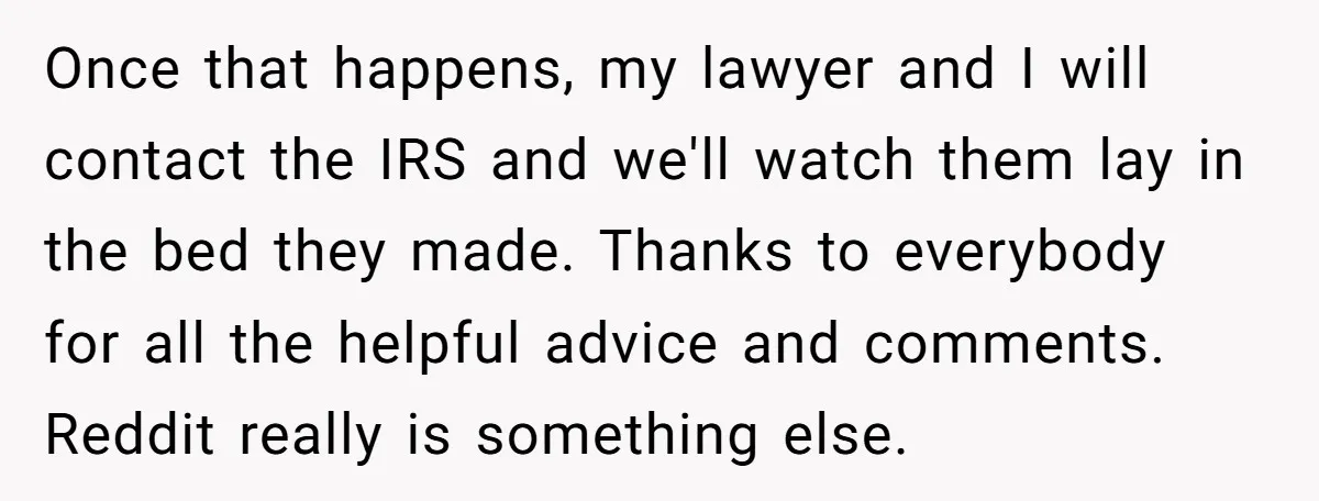 Once that happens, my lawyer and I will contact the IRS and we'll watch them lay in the bed they made. Thanks to everybody for all the helpful advice and...