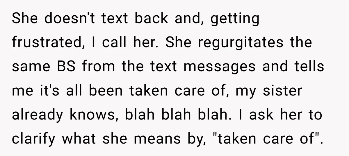 She doesn't text back and, getting frustrated, I call her. She regurgitates the same BS from the text messages and tells me it's all been taken care of, my sister...