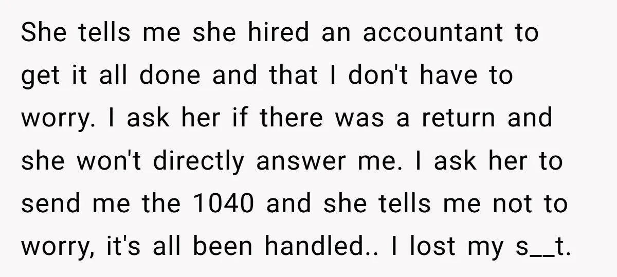 She tells me she hired an accountant to get it all done and that I don't have to worry. I ask her if there was a return and she won't...