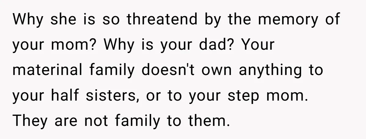 Why she is so threatend by the memory of your mom? Why is your dad? Your materinal family doesn't own anything to your half sisters, or to your step mom....