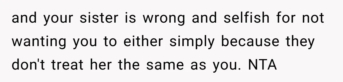 and your sister is wrong and selfish for not wanting you to either simply because they don't treat her the same as you. NTA