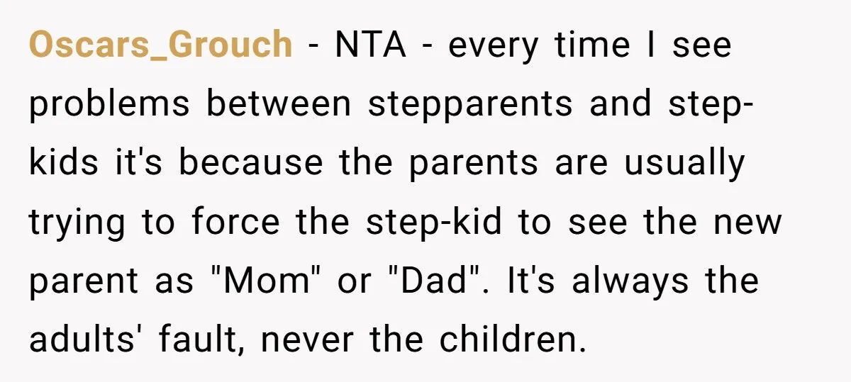 Oscars_Grouch − NTA - every time I see problems between stepparents and step-kids it's because the parents are usually trying to force the step-kid to see the new parent as...