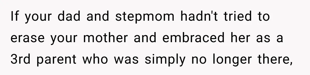 If your dad and stepmom hadn't tried to erase your mother and embraced her as a 3rd parent who was simply no longer there,