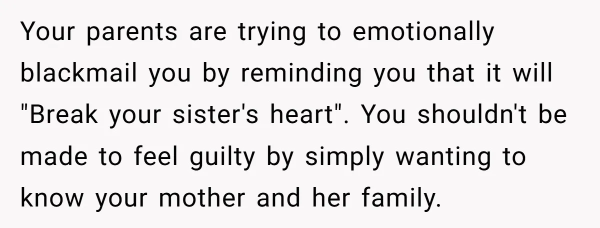 Your parents are trying to emotionally blackmail you by reminding you that it will "Break your sister's heart". You shouldn't be made to feel guilty by simply wanting to know...