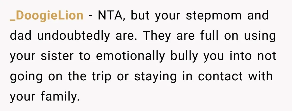 _DoogieLion − NTA, but your stepmom and dad undoubtedly are. They are full on using your sister to emotionally bully you into not going on the trip or staying in...