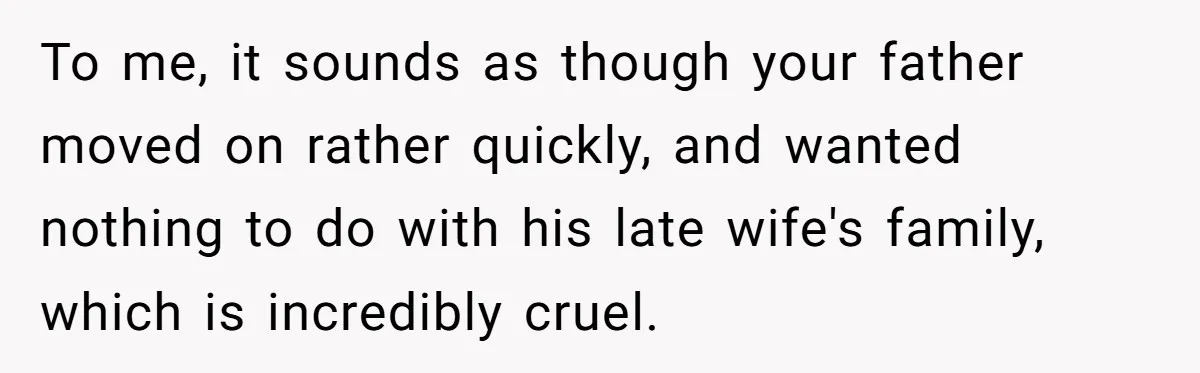 To me, it sounds as though your father moved on rather quickly, and wanted nothing to do with his late wife's family, which is incredibly cruel.