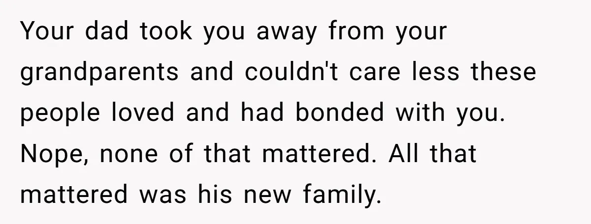 Your dad took you away from your grandparents and couldn't care less these people loved and had bonded with you. Nope, none of that mattered. All that mattered was his...
