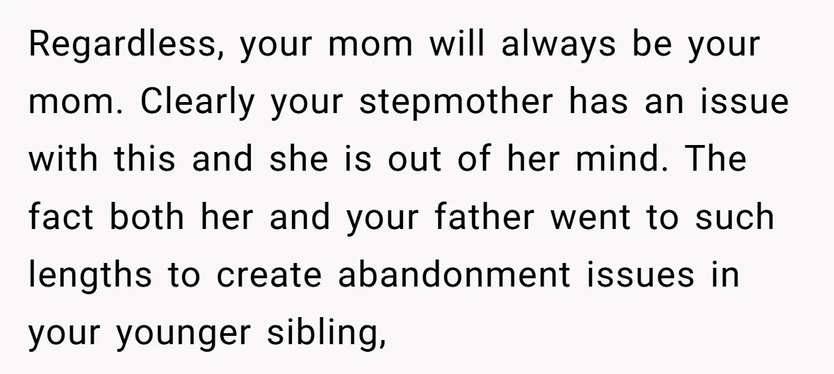 Regardless, your mom will always be your mom. Clearly your stepmother has an issue with this and she is out of her mind. The fact both her and your father...