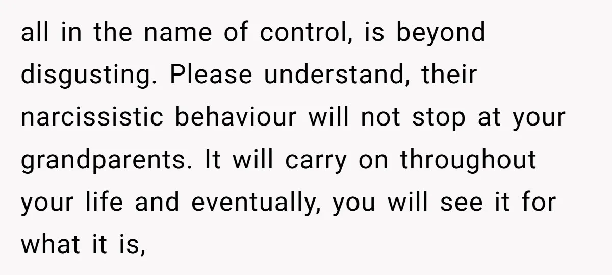 all in the name of control, is beyond disgusting. Please understand, their narcissistic behaviour will not stop at your grandparents. It will carry on throughout your life and eventually, you...