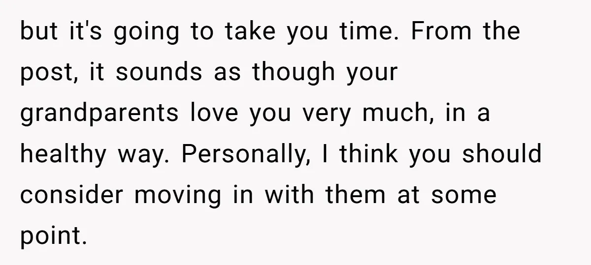 but it's going to take you time. From the post, it sounds as though your grandparents love you very much, in a healthy way. Personally, I think you should consider...