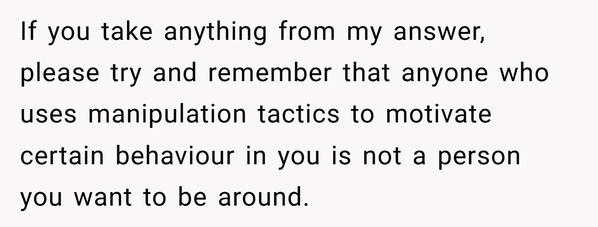If you take anything from my answer, please try and remember that anyone who uses manipulation tactics to motivate certain behaviour in you is not a person you want to...