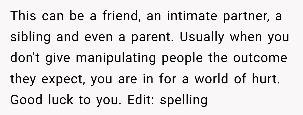 This can be a friend, an intimate partner, a sibling and even a parent. Usually when you don't give manipulating people the outcome they expect, you are in for a...
