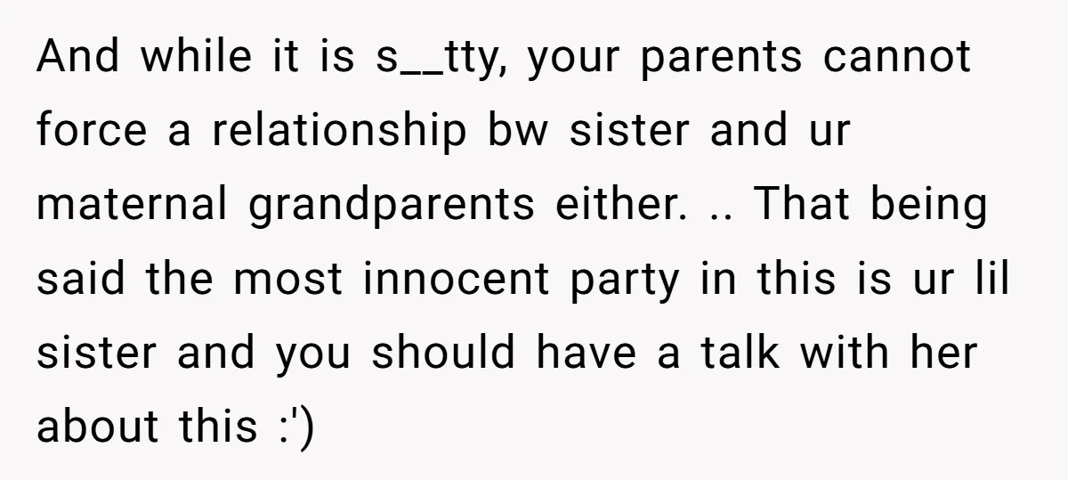 And while it is s__tty, your parents cannot force a relationship bw sister and ur maternal grandparents either. .. That being said the most innocent party in this is ur...
