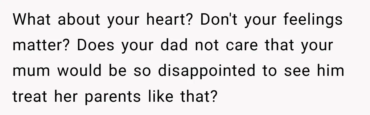 What about your heart? Don't your feelings matter? Does your dad not care that your mum would be so disappointed to see him treat her parents like that?