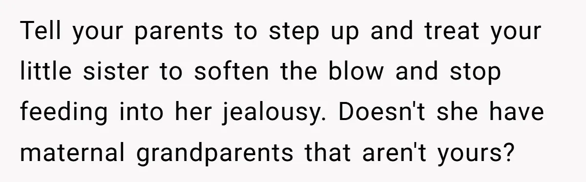Tell your parents to step up and treat your little sister to soften the blow and stop feeding into her jealousy. Doesn't she have maternal grandparents that aren't yours?