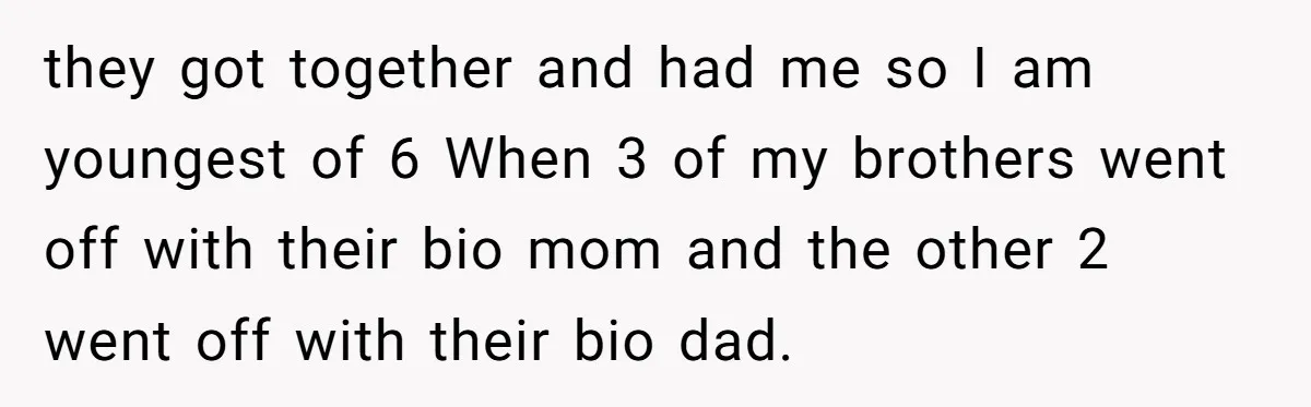 they got together and had me so I am youngest of 6 When 3 of my brothers went off with their bio mom and the other 2 went off with...