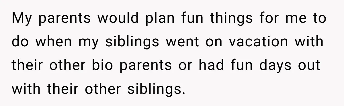 My parents would plan fun things for me to do when my siblings went on vacation with their other bio parents or had fun days out with their other siblings.
