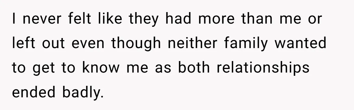 I never felt like they had more than me or left out even though neither family wanted to get to know me as both relationships ended badly.