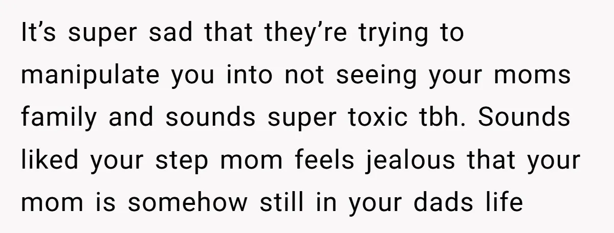 It’s super sad that they’re trying to manipulate you into not seeing your moms family and sounds super toxic tbh. Sounds liked your step mom feels jealous that your mom...
