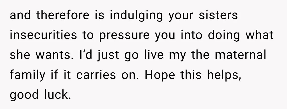 and therefore is indulging your sisters insecurities to pressure you into doing what she wants. I’d just go live my the maternal family if it carries on. Hope this helps,...