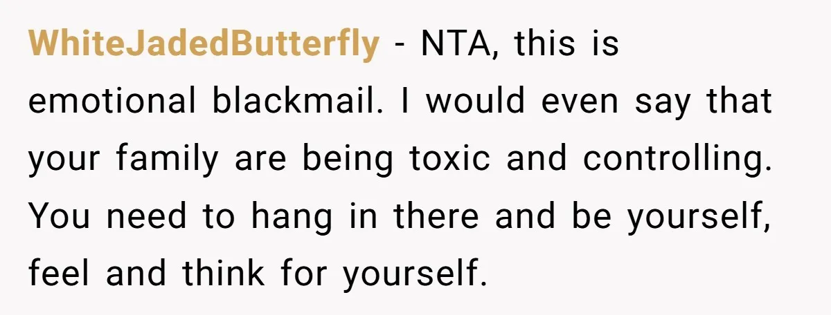 WhiteJadedButterfly − NTA, this is emotional blackmail. I would even say that your family are being toxic and controlling. You need to hang in there and be yourself, feel and...