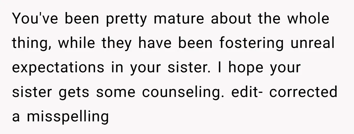 You've been pretty mature about the whole thing, while they have been fostering unreal expectations in your sister. I hope your sister gets some counseling. edit- corrected a misspelling