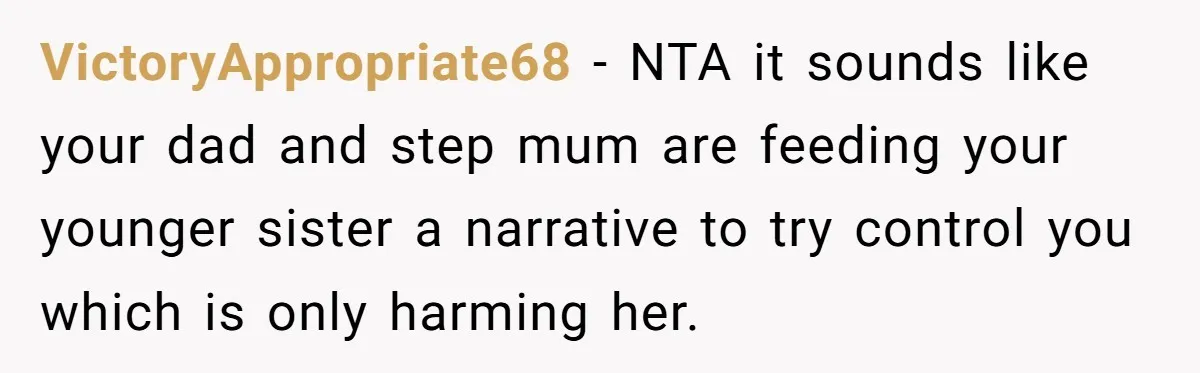 VictoryAppropriate68 − NTA it sounds like your dad and step mum are feeding your younger sister a narrative to try control you which is only harming her.