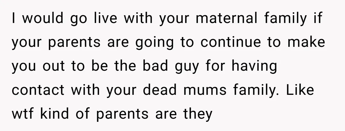 I would go live with your maternal family if your parents are going to continue to make you out to be the bad guy for having contact with your dead...