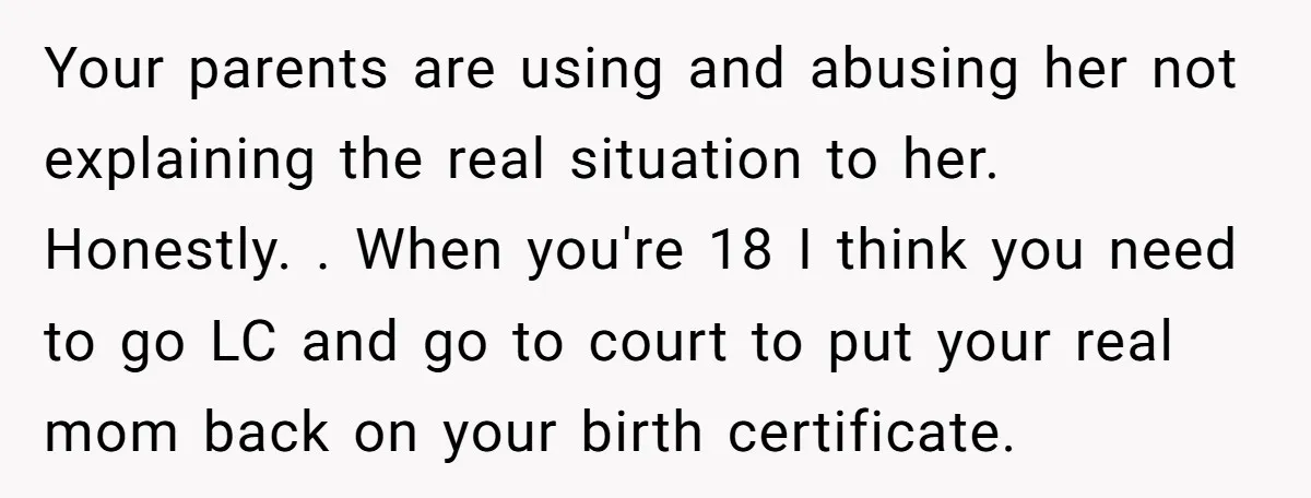 Your parents are using and abusing her not explaining the real situation to her. Honestly. . When you're 18 I think you need to go LC and go to court...
