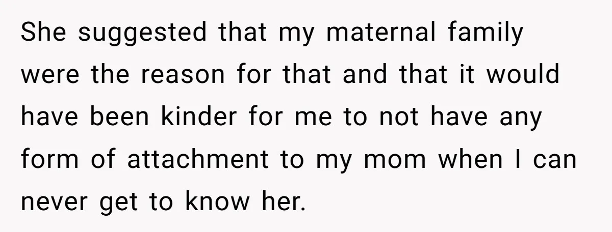 She suggested that my maternal family were the reason for that and that it would have been kinder for me to not have any form of attachment to my mom...