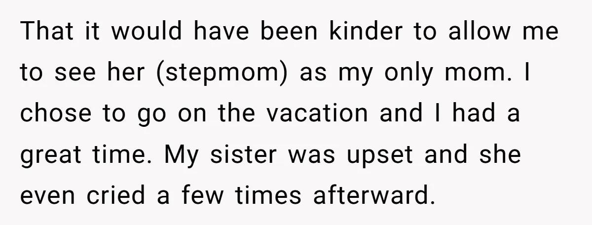 That it would have been kinder to allow me to see her (stepmom) as my only mom. I chose to go on the vacation and I had a great time....