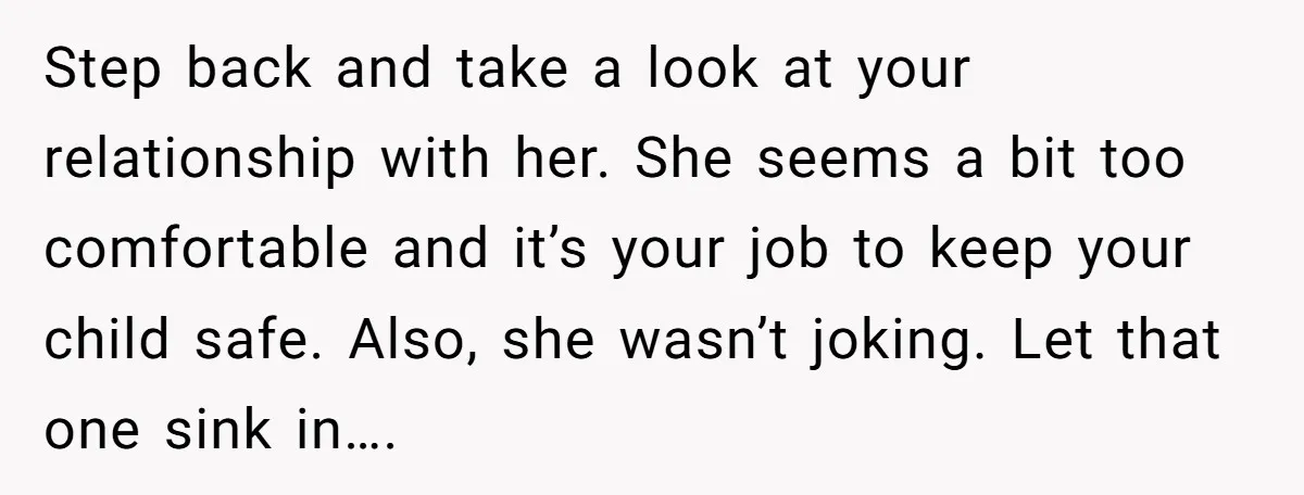 Step back and take a look at your relationship with her. She seems a bit too comfortable and it’s your job to keep your child safe. Also, she wasn’t joking....
