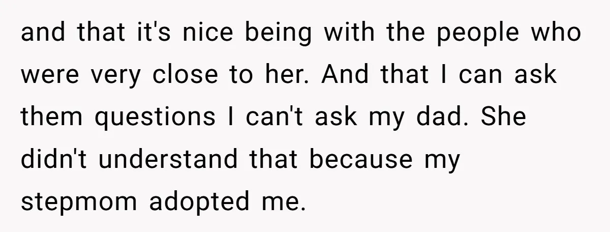 and that it's nice being with the people who were very close to her. And that I can ask them questions I can't ask my dad. She didn't understand that...