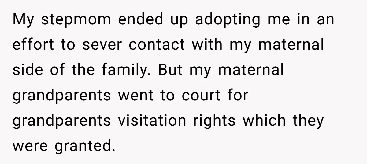 My stepmom ended up adopting me in an effort to sever contact with my maternal side of the family. But my maternal grandparents went to court for grandparents visitation rights...