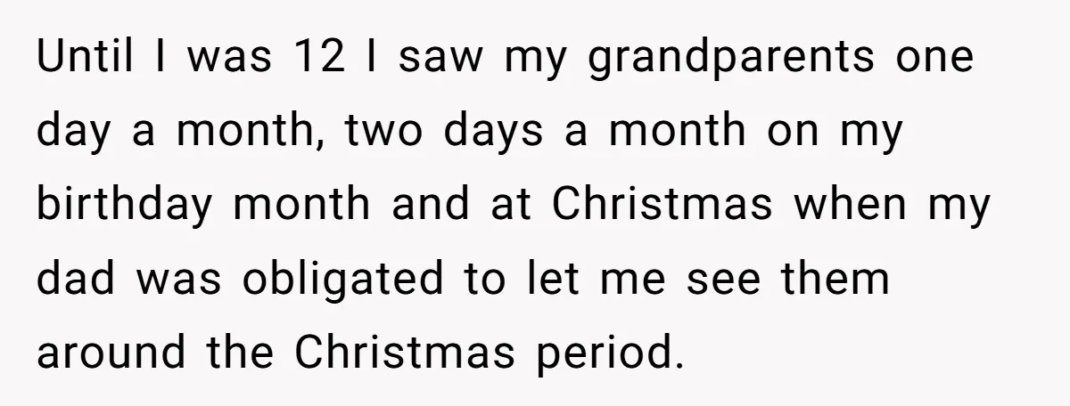 Until I was 12 I saw my grandparents one day a month, two days a month on my birthday month and at Christmas when my dad was obligated to let...