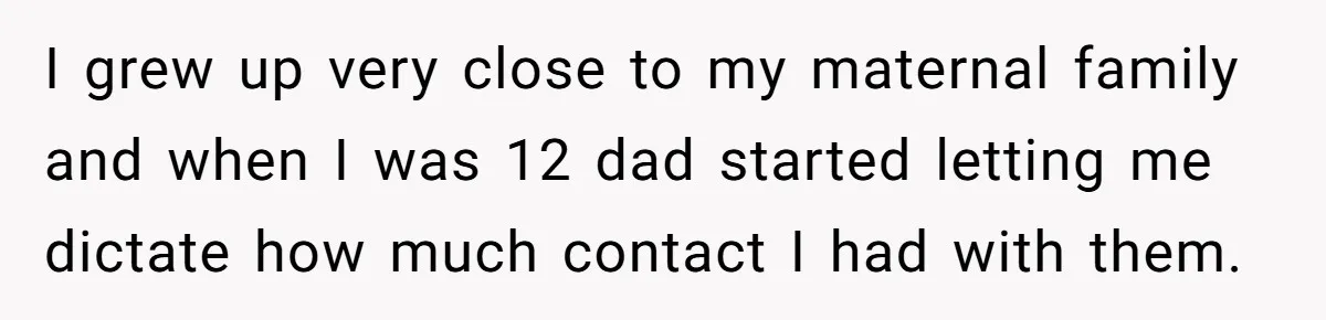 I grew up very close to my maternal family and when I was 12 dad started letting me dictate how much contact I had with them.