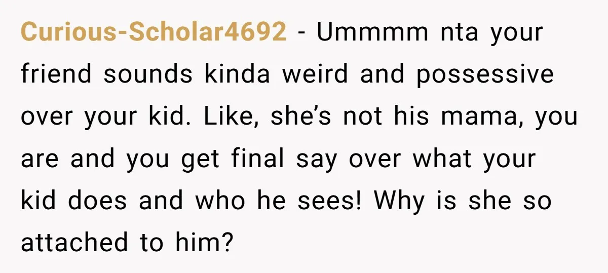 Curious-Scholar4692 − Ummmm nta your friend sounds kinda weird and possessive over your kid. Like, she’s not his mama, you are and you get final say over what your kid...
